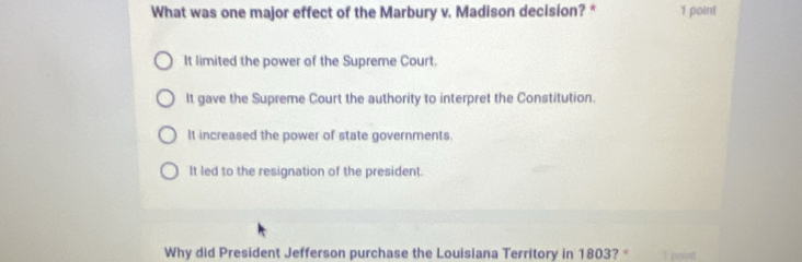 What was one major effect of the Marbury v. Madison decision? * 1 point
It limited the power of the Supreme Court.
It gave the Supreme Court the authority to interpret the Constitution.
It increased the power of state governments.
It led to the resignation of the president.
Why did President Jefferson purchase the Louisiana Territory in 1803? * 1 point