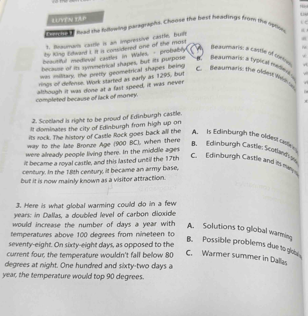 LUYEN TAP
E C
aerdse . Read the following paragraphs. Choose the best headings from the options,
1. Beaumaris castle is an impressive castle, built
by King Edward I. It is considered one of the most
beautiful medieval castles in Wales, - probably i.
A Beaumaris: a castle of contrast


because of its symmetrical shapes, but its purpose B. Beaumaris: a typical medieval 
was military, the pretty geometrical shapes being C. Beaumaris: the oldest Welsh c
rings of defense. Work started as early as 1295, but
vi
although it was done at a fast speed, it was never vì
b
completed because of lack of money.
2. Scotland is right to be proud of Edinburgh castle.
It dominates the city of Edinburgh from high up on
its rock. The history of Castle Rock goes back all the A. Is Edinburgh the oldest castle in 
way to the late Bronze Age (900 BC), when there
B. Edinburgh Castle: Scotland's pro
were already people living there. In the middle ages
it became a royal castle, and this lasted until the 17th
C. Edinburgh Castle and its many 
century. In the 18th century, it became an army base,
but it is now mainly known as a visitor attraction.
3. Here is what global warming could do in a few
years: in Dallas, a doubled level of carbon dioxide
would increase the number of days a year with A. Solutions to global warming
temperatures above 100 degrees from nineteen to
seventy-eight. On sixty-eight days, as opposed to the
B. Possible problems due to global
current four, the temperature wouldn’t fall below 80 C. Warmer summer in Dallas
degrees at night. One hundred and sixty-two days a
year, the temperature would top 90 degrees.
