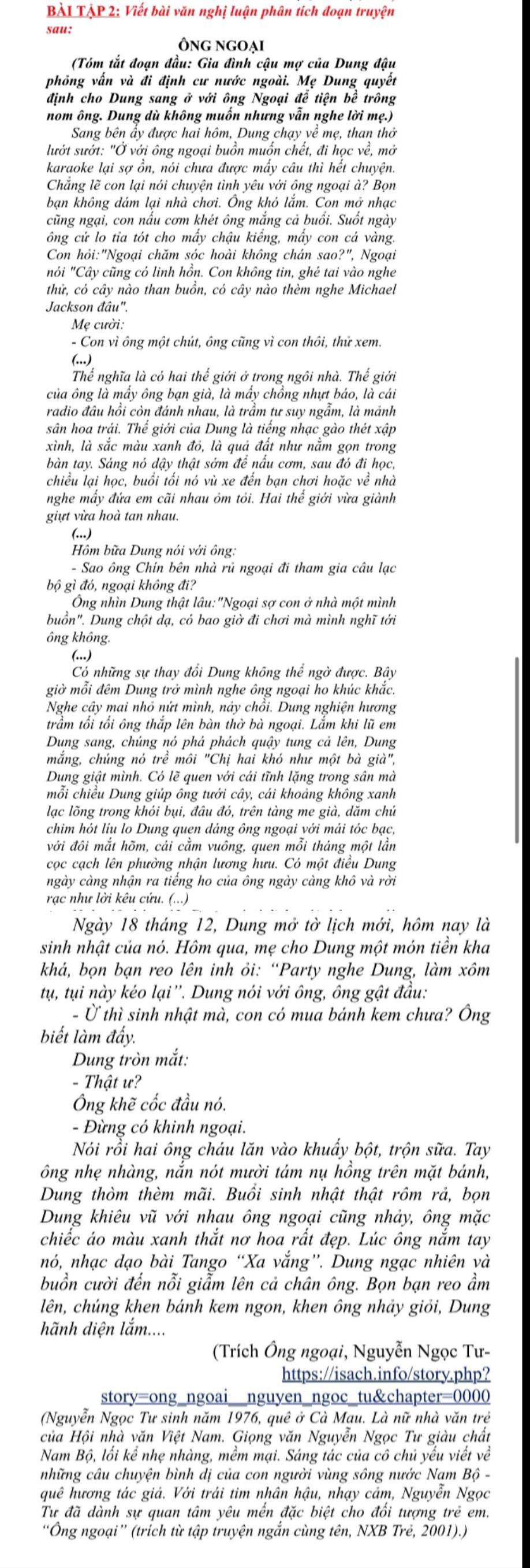 BÀL TẠP 2: Viết bài văn nghị luận phân tích đoạn truyện
sau:
Ông ngoại
(Tóm tắt đoạn đầu: Gia đình cậu mợ của Dung đậu
phỏng vấn và đi định cư nước ngoài. Mẹ Dung quyết
định cho Dung sang ở với ông Ngoại để tiện bể trông
nom ông. Dung dù không muốn nhưng vẫn nghe lời mẹ.)
Sang bên ẩy được hai hôm, Dung chạy về mẹ, than thở
lướt sướt: "Ở với ông ngoại buồn muồn chết, đi học về, mỏ
karaoke lại sợ ồn, nói chưa được mấy câu thì hết chuyện.
Chẳng lẽ con lại nói chuyện tình yêu với ông ngoại à? Bọn
bạn không dám lại nhà chơi. Ông khó lắm. Con mở nhạc
cũng ngại, con nấu cơm khét ông mắng cả buổi. Suốt ngày
ông cứ lo tia tót cho mấy chậu kiếng, mấy con cá vàng.
Con hỏi:"Ngoại chăm sóc hoài không chán sao?", Ngoại
nói "Cây cũng có linh hồn. Con không tin, ghẻ tai vào nghe
thử, có cây nào than buồn, có cây nào thèm nghe Michael
Jackson đâu''
Mẹ cười.
- Con vì ông một chút, ông cũng vì con thôi, thử xem.
(...)
Thể nghĩa là có hai thể giới ở trong ngôi nhà. Thể giới
của ông là mẩy ông bạn già, là mấy chồng nhựt báo, là cái
radio đầu hồi còn đánh nhau, là trầm tư suy ngẫm, là mảnh
sân hoa trái. Thể giới của Dung là tiếng nhạc gào thét xập
xình, là sắc màu xanh đó, là quả đất như nằm gọn trong
bàn tay. Sáng nó dậy thật sớm để nấu cơm, sau đó đi học,
chiều lại học, buổi tối nó vù xe đến bạn chơi hoặc về nhà
nghe mấy đứa em cãi nhau ôm tôi. Hai thể giới vừa giành
giựt vừa hoà tan nhau.
(..)
Hồm bữa Dung nói với ông:
- Sao ông Chín bên nhà rủ ngoại đi tham gia câu lạc
bộ gì đó, ngoại không đi?
Ông nhìn Dung thật lâu:"Ngoại sợ con ở nhà một mình
buồn". Dung chột dạ, có bao giờ đi chơi mà mình nghĩ tới
ông không.
(...)
Có những sự thay đổi Dung không thể ngờ được. Bây
giờ mỗi đêm Dung trở mình nghe ông ngoại ho khúc khắc.
Nghe cây mai nhỏ nứt mình, này chồi. Dung nghiện hương
trầm tối tối ông thắp lên bàn thờ bà ngoại. Lắm khi lũ em
Dung sang, chúng nó phả phách quậy tung cả lên, Dung
mắng, chúng nó trề môi "Chị hai khó như một bà già",
Dung giật mình. Có lẽ quen với cái tĩnh lặng trong sân mà
mỗi chiều Dung giúp ông tưới cây, cái khoảng không xanh
lạc lõng trong khói bụi, đâu đó, trên tàng me già, dăm chú
chim hót liu lo Dung quen dảng ông ngoại với mải tóc bạc,
với đôi mắt hõm, cái cằm vuông, quen mỗi tháng một lần
cọc cạch lên phường nhận lương hưu. Có một điều Dung
ngày càng nhận ra tiếng ho của ông ngày càng khô và rời
rạc như lời kêu cứu. (...)
Ngày 18 tháng 12, Dung mở tờ lịch mới, hôm nay là
sinh nhật của nó. Hôm qua, mẹ cho Dung một món tiền kha
khả, bọn bạn reo lên inh ỏi: “Party nghe Dung, làm xôm
tụ, tụi này kéo lại''. Dung nói với ông, ông gật đầu:
- Ở thì sinh nhật mà, con có mua bánh kem chưa? Ông
biết làm đẩy.
Dung tròn mắt:
- Thật ư?
Ông khẽ cốc đầu nó.
- Đừng có khinh ngoại.
Nói rồi hai ông cháu lăn vào khuẩy bột, trộn sữa. Tay
ông nhẹ nhàng, nắn nót mười tám nụ hồng trên mặt bánh,
Dung thòm thèm mãi. Buổi sinh nhật thật rồm rả, bọn
Dung khiêu vũ với nhau ông ngoại cũng nhảy, ông mặc
chiếc áo màu xanh thắt nơ hoa rất đẹp. Lúc ông nằm tay
nó, nhạc dạo bài Tango “Xa vắng”. Dung ngạc nhiên và
buồn cười đến nỗi giẫm lên cả chân ông. Bọn bạn reo ẩm
lên, chúng khen bánh kem ngon, khen ông nhảy giỏi, Dung
hãnh diện lắm....
(Trích Ông ngoại, Nguyễn Ngọc Tư-
https://isach.info/story.php?
story=ong_ngoai__nguyen_ngoc_tu&chapter=0000
(Nguyễn Ngọc Tư sinh năm 1976, quê ở Cà Mau. Là nữ nhà văn trẻ
của Hội nhà văn Việt Nam. Giọng văn Nguyễn Ngọc Tư giàu chất
Nam Bộ, lối kể nhẹ nhàng, mềm mại. Sáng tác của cô chủ yếu viết về
những câu chuyện bình dị của con người vùng sông nước Nam Bộ -
quê hương tác giả. Với trái tim nhân hậu, nhạy cảm, Nguyễn Ngọc
Tư đã dành sự quan tâm yêu mến đặc biệt cho đối tượng trẻ em.
“Ông ngoại” (trích từ tập truyện ngắn cùng tên, NXB Trẻ, 2001).)