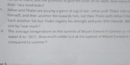 hem, and she promises to give her mom 24 for work. How many m 
does Tara need bake? 
c. Johan and Thabo are playing a game of tug of war. Johan pulls Thabo 13m to 
himself, and then another 4m towards him, out then Thabo pulls Johan 17m
back another 5m but Thabo regains his strength and pulls 10m towards. Wh 
and by how much? 
d. The average temperature on the summit of Mount Everest in summer is =1
water it is -36°C. How much colder is it at the summit of Mount Everest in 
compared to summer? 
n 5