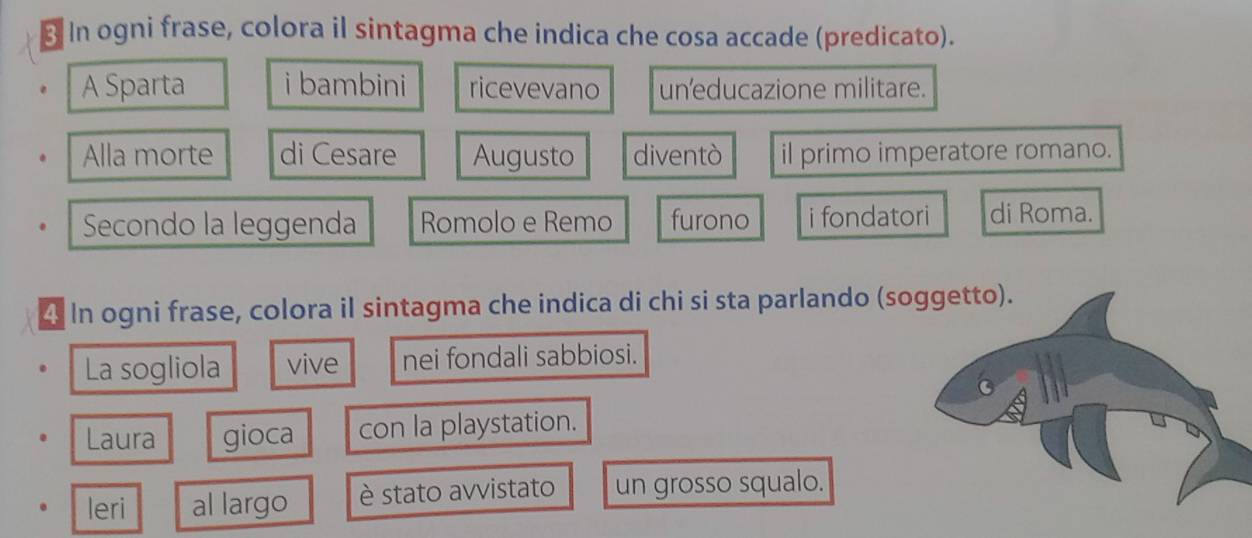 In ogni frase, colora il sintagma che indica che cosa accade (predicato). 
A Sparta i bambini ricevevano un'educazione militare. 
Alla morte di Cesare Augusto diventò il primo imperatore romano. 
Secondo la leggenda Romolo e Remo furono i fondatori di Roma. 
4 In ogni frase, colora il sintagma che indica di chi si sta parlando (soggetto). 
La sogliola vive nei fondali sabbiosi. 
Laura gioca con la playstation. 
leri al largo è stato avvistato un grosso squalo.