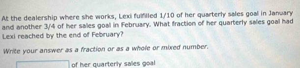 At the dealership where she works, Lexi fulfilled 1/10 of her quarterly sales goal in January 
and another 3/4 of her sales goal in February. What fraction of her quarterly sales goal had 
Lexi reached by the end of February? 
Write your answer as a fraction or as a whole or mixed number. 
□ of her quarterly sales goal