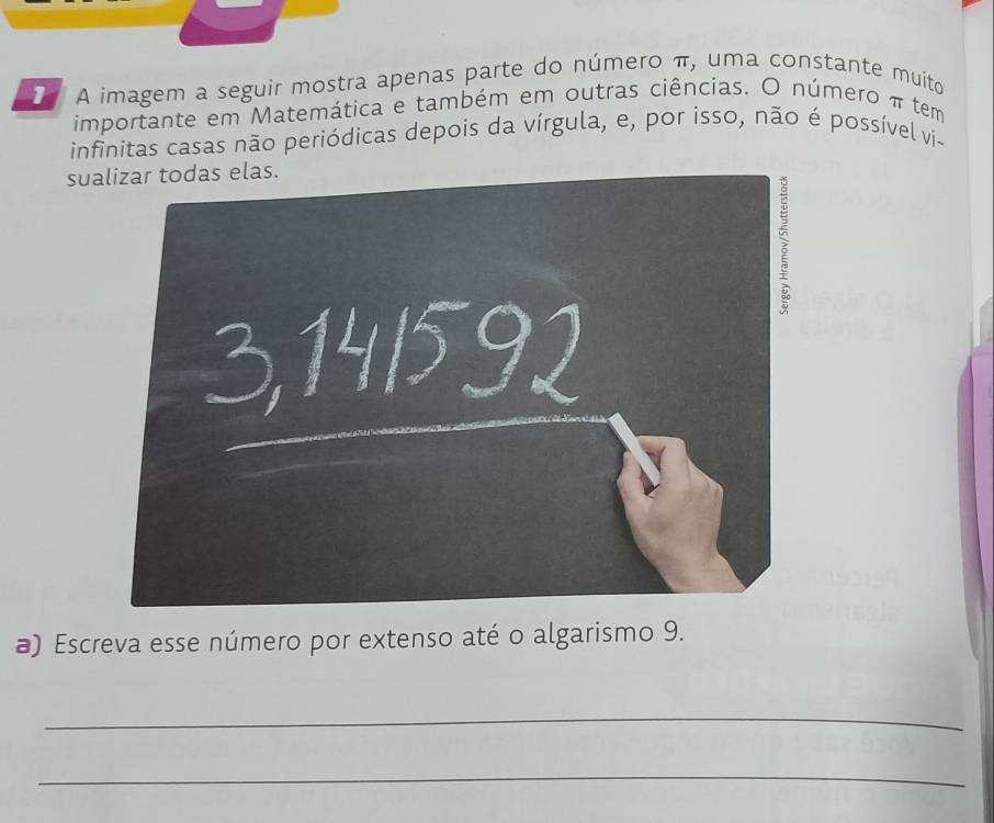 A imagem a seguir mostra apenas parte do número π, uma constante muito 
importante em Matemática e também em outras ciências. O número π tem 
infinitas casas não periódicas depois da vírgula, e, por isso, não é possível vi- 
sualizar todas elas. 
a) Escreva esse número por extenso até o algarismo 9. 
_ 
_