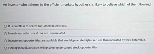 An investor who adheres to the efficient markets hypothesis is likely to believe which of the following?
It is pointless to search for undervalued stock.
Investment returns and risk are uncorrelated.
Investment opportunities are available that would generate higher returns than indicated by their beta value.
Picking individual stocks will uncover undervalued stock opportunities.