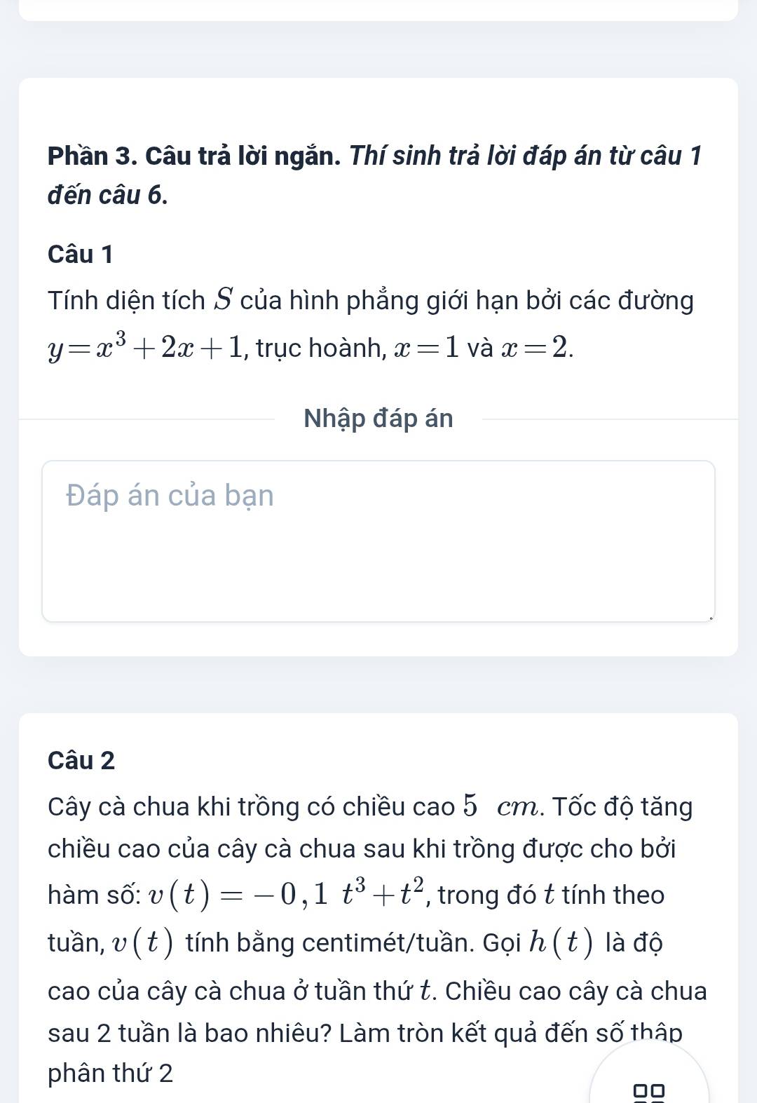 Phần 3. Câu trả lời ngắn. Thí sinh trả lời đáp án từ câu 1 
đến câu 6. 
Câu 1 
Tính diện tích S của hình phẳng giới hạn bởi các đường
y=x^3+2x+1 , trục hoành, x=1 và x=2. 
Nhập đáp án 
Đáp án của bạn 
Câu 2 
Cây cà chua khi trồng có chiều cao 5 cm. Tốc độ tăng 
chiều cao của cây cà chua sau khi trồng được cho bởi 
hàm số: v(t)=-0, 1t^3+t^2 , trong đó t tính theo 
tuần, v(t) tính bằng centimét/tuần. Gọi h(t) là độ 
cao của cây cà chua ở tuần thứ t. Chiều cao cây cà chua 
sau 2 tuần là bao nhiêu? Làm tròn kết quả đến số thập 
phân thứ 2 
□□