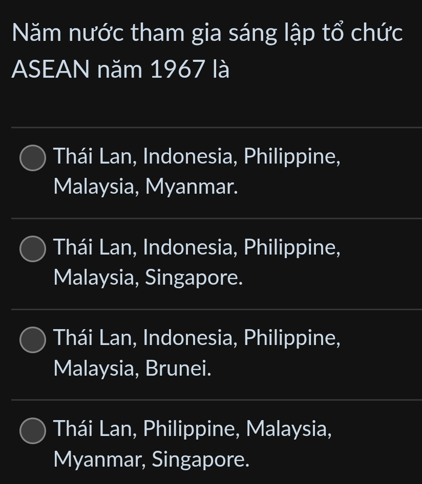 Năm nước tham gia sáng lập tổ chức
ASEAN năm 1967 là
Thái Lan, Indonesia, Philippine,
Malaysia, Myanmar.
Thái Lan, Indonesia, Philippine,
Malaysia, Singapore.
Thái Lan, Indonesia, Philippine,
Malaysia, Brunei.
Thái Lan, Philippine, Malaysia,
Myanmar, Singapore.