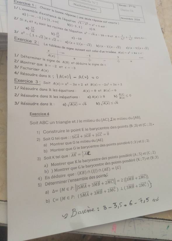 Mole N 2 No eau 12+9-4
Mathematique=  Duree T 
Exercice 1 :  Chaisir la bonne réponse ( une seule réponse est exacte )
a)
1/ L'ensemble d'existence de l'équation sqrt(1-x^2)=x^2+1 est !
Novembre 2024
b) [-1,1]
2/ Si x_1 |-∈fty ,-1|∪ [1,+∈fty | et x_2 sont les racines de l'équation
a)  13/50 
c) R
x^2-sqrt(6)x-10=0 e1 A=frac 1(x_1)^2+frac 1(x_2)^2
3/ x^2-(1+sqrt(2))x+sqrt(2)=1 b)  sqrt(6)/10  c) -10 alors A=:
Exercice 2 : Le tableau de
a) (x+1)(x-sqrt(2)) b) (x-1)(x-sqrt(2)) c) (x-1)(x+sqrt(2))
celui d'un trinôme A(x)=x^2+bx+c
x ∞ -1 3
A(x)
+
1/ Déterminer le signe de A(0) et déduire le signe de c
+
2/ Montrer que b=-2 et c=-3
3/ Factoriser A(x)
4/ Résoudre dans R :
Exercice 3 : Soit A(x)=x^2-3x+2 et B(x)=-2x^2+3x+2
1/ Résoudre dans R les équations : A(x)=0 e1 B(x)=0
27 Résoudre dans R les inéquations : a) A(x)≥ 0 b)  4(x)/8(x) ≤ 0
3/ Résoudre dans R : a) sqrt(A(x))=sqrt(6) b) sqrt(A(x))≤ sqrt(6)
Exercice 4
Soit ABC un triangle et J le milieu du [AC] ,Ile milieu du [AB]
1) Construire le point E le barycentre des points (B;3) et (C;2)·
2) Soit G tel que 5vector GA+3vector GB+2vector GC=vector 0
a) Montrer que G le milieu du [AE] (1,3) et (3;2)
b) Montrer que G le barycentre des points pondéré
3) Soit K tel que : vector AK= 2/7 vector AC
a) Montrer que K le barycentre des points pondéré (A;5) et (C:2)
b) ) Montrer que G le barycentre des points pondéré (K:7) et (8,3)
4) En déduire que : (KB)∩ (IJ)∩ (AE)= G
5) Déterminer l'ensemble des point △ = M∈ P:||5vector MA+3vector MB+2vector MC||=2||3vector MB+2vector MC||
a) C= M∈ P:(5vector MA+3vector MB+2vector MC)⊥ (3vector MB+2vector MC)
b)