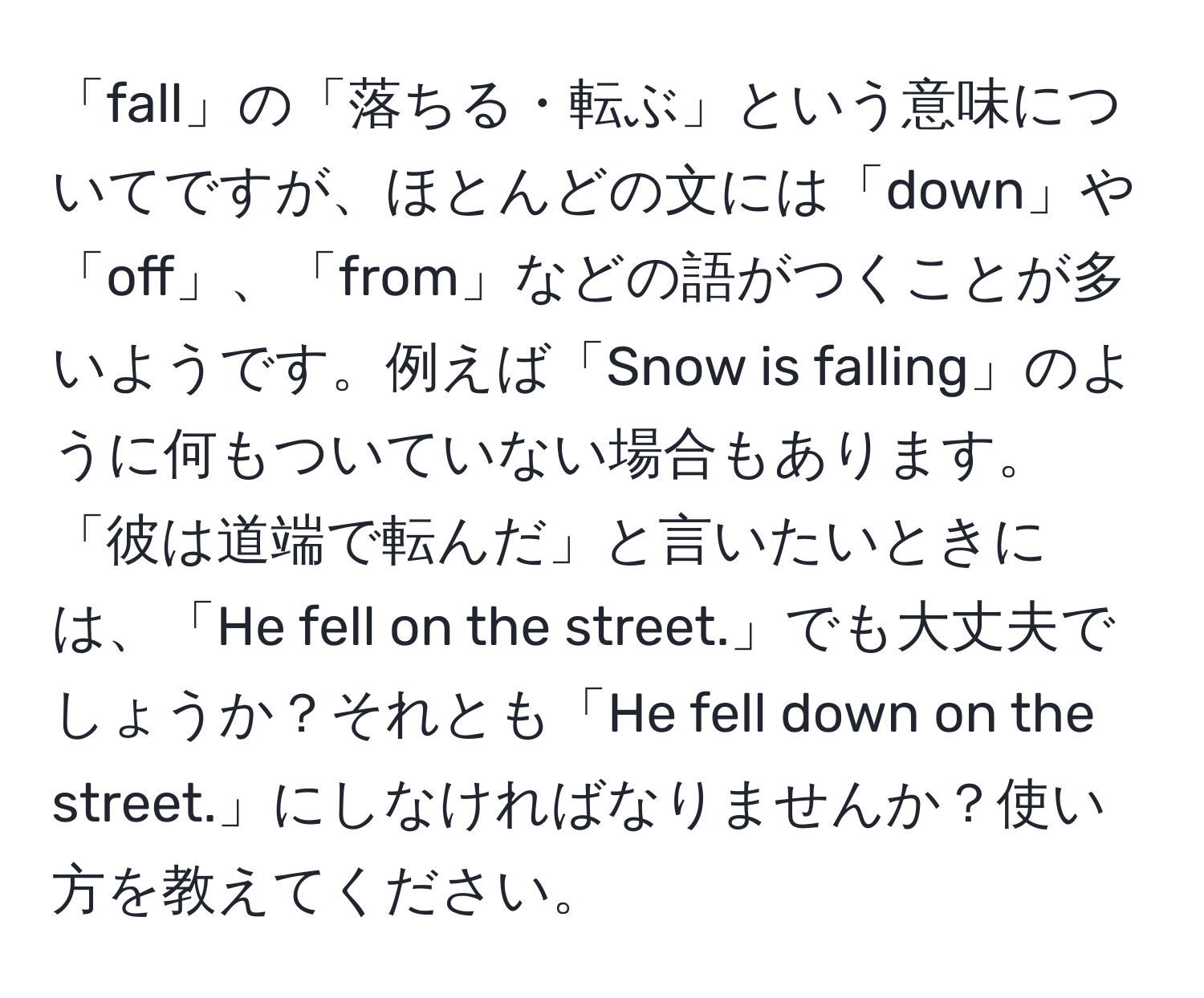 「fall」の「落ちる・転ぶ」という意味についてですが、ほとんどの文には「down」や「off」、「from」などの語がつくことが多いようです。例えば「Snow is falling」のように何もついていない場合もあります。「彼は道端で転んだ」と言いたいときには、「He fell on the street.」でも大丈夫でしょうか？それとも「He fell down on the street.」にしなければなりませんか？使い方を教えてください。