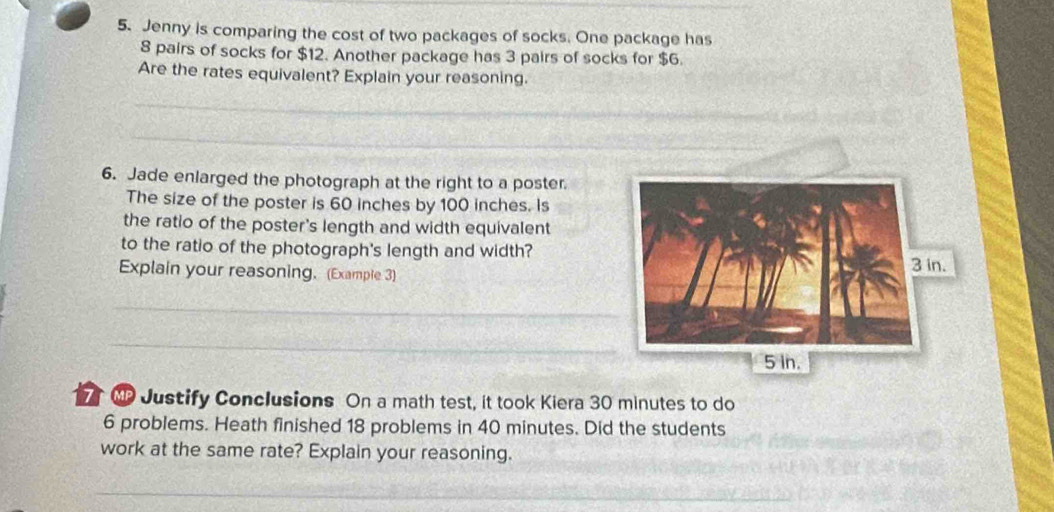 Jenny is comparing the cost of two packages of socks. One package has
8 pairs of socks for $12. Another package has 3 pairs of socks for $6. 
Are the rates equivalent? Explain your reasoning. 
_ 
_ 
6. Jade enlarged the photograph at the right to a poster. 
The size of the poster is 60 inches by 100 inches. Is 
the ratio of the poster's length and width equivalent 
to the ratio of the photograph's length and width? 
Explain your reasoning. (Example 3) 
_ 
_ 
7MP Justify Conclusions On a math test, it took Kiera 30 minutes to do
6 problems. Heath finished 18 problems in 40 minutes. Did the students 
work at the same rate? Explain your reasoning. 
_