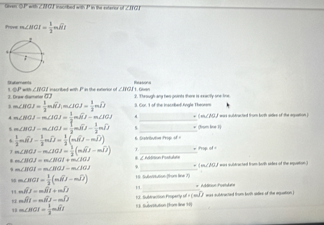 Given odot P with ∠ HGI inscribed with P in the exterior of ∠ IIGI
Prove m∠ HGI= 1/2 mwidehat HI
Statements Reasons
1 odot P with ∠ HGI inscribed with .P in the exterior of ∠ HGI_1. Given
2. Draw diameter overline GJ 2. Through any two points there is exactly one line.
3. m∠ HGJ= 1/2 mwidehat HJ_im∠ IGJ= 1/2 mwidehat IJ 3. Cor. 1 of the Inscribed Angle Theorem
( v
4. m∠ HGJ-m∠ IGJ= 1/2 mwidehat HJ-m∠ IGJ 4._ ∠ IGJ was subtracted from both sides of the equation.)
5. m∠ HGJ-m∠ IGJ= 1/2 mwidehat HJ- 1/2 mwidehat IJ 5._ (from line 3)
6  1/2 mwidehat HJ- 1/2 mwidehat IJ= 1/2 (mwidehat HJ-mwidehat IJ) 6. Distributive Prop. of =
7 m∠ HGJ-m∠ IGJ= 1/2 (mwidehat HJ-mwidehat IJ) 7._ 1760 of=
8 m∠ HGJ=m∠ HGI+m∠ IGJ 8. ∠ Addition Postulate
9 m∠ HGI=m∠ HGJ-m∠ IGJ 9._ (m∠ IGJ was subtracted from both sides of the equation.
10 m∠ HGI= 1/2 (mwidehat HJ-mwidehat IJ) 10. Substitution (from line 7)
11.
11. mwidehat HJ=mwidehat HI+mwidehat IJ _Addition Postulate
12 mwidehat HI=mwidehat HJ-mwidehat IJ 12. Subtraction Property of=(mwidehat IJ was subtracted from both sides of the equation.)
13 m∠ HGI= 1/2 mwidehat HI 13. Substitution (from line 10)