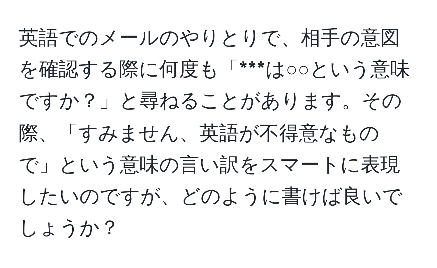 英語でのメールのやりとりで、相手の意図を確認する際に何度も「***は○○という意味ですか？」と尋ねることがあります。その際、「すみません、英語が不得意なもので」という意味の言い訳をスマートに表現したいのですが、どのように書けば良いでしょうか？