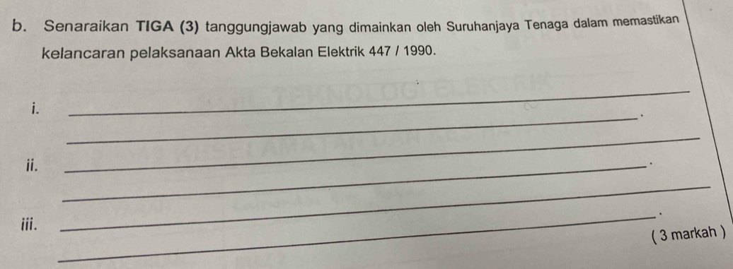 Senaraikan TIGA (3) tanggungjawab yang dimainkan oleh Suruhanjaya Tenaga dalam memastikan 
kelancaran pelaksanaan Akta Bekalan Elektrik 447 / 1990. 
i. 
_ 
_. 
ii. 
_ 
_. 
_. 
iii. 
_ 
( 3 markah )