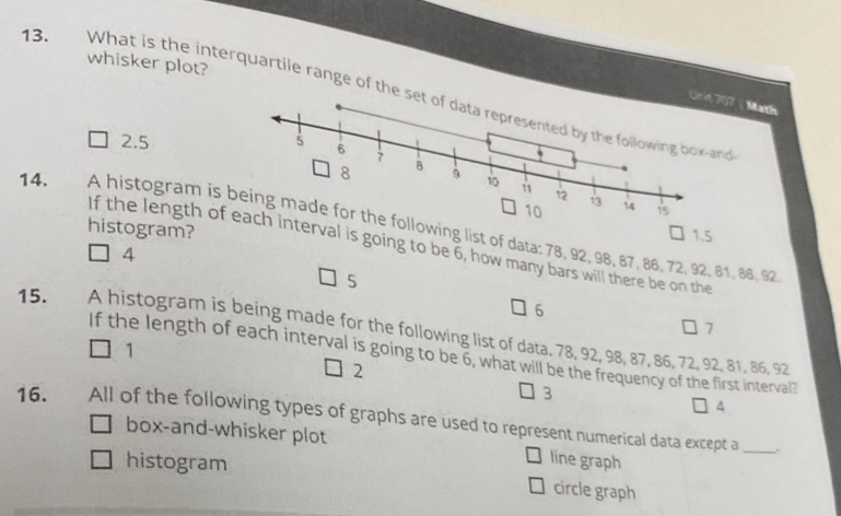 whisker plot?
13. What is the interquartile range of the set of data represented by the following box-and
Math
2.5
histogram?
14. A histogram is llowing list of data: 78, 92, 98, 87, 86, 72, 92, 81, 86, 92.
1.5
If the length ofinterval is going to be 6, how many bars will there be on the
4
5
6
7
15. A histogram is being made for the following list of data. 78, 92, 98, 87, 86, 72, 92, 81, 86, 92
1
If the length of each interval is going to be 6, what will be the frequency of the first interval?
2
3
4
16. All of the following types of graphs are used to represent numerical data except a_
box-and-whisker plot line graph
histogram circle graph