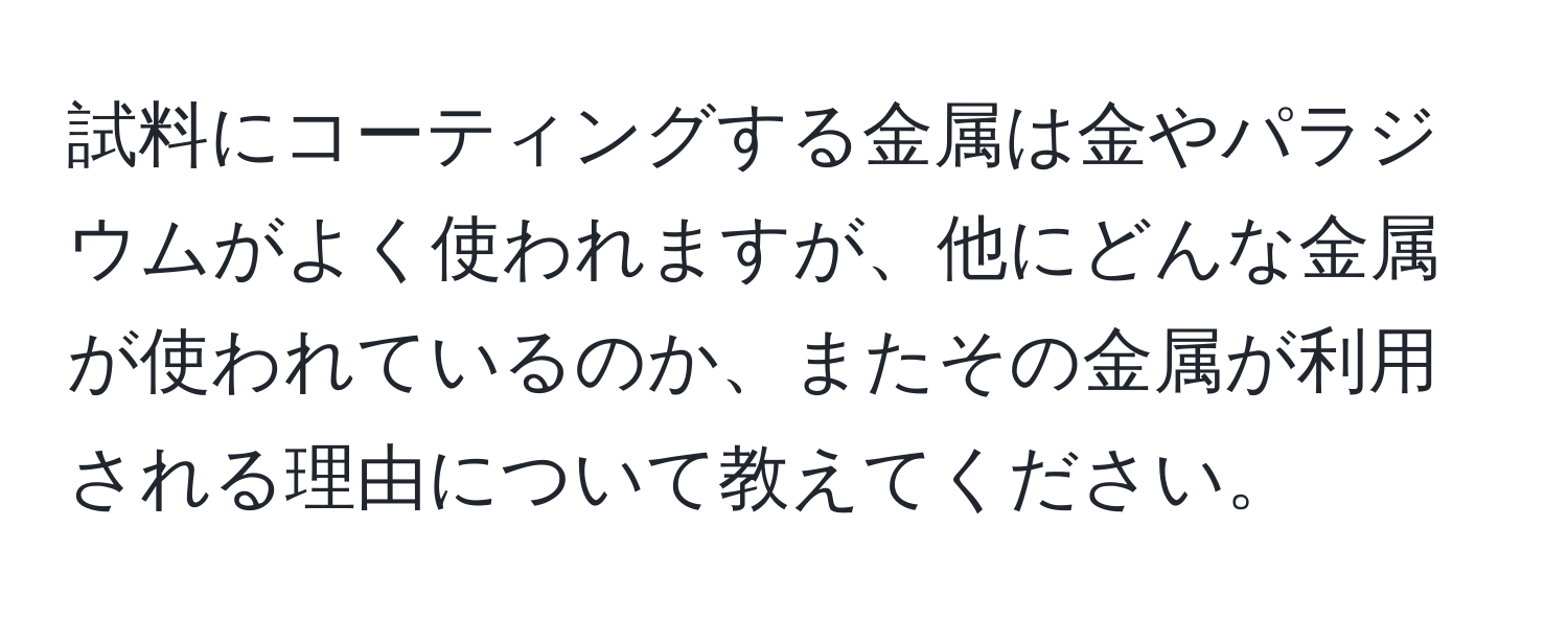 試料にコーティングする金属は金やパラジウムがよく使われますが、他にどんな金属が使われているのか、またその金属が利用される理由について教えてください。