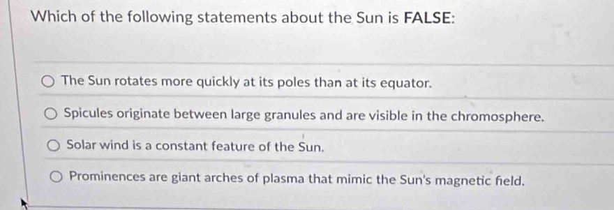 Which of the following statements about the Sun is FALSE:
The Sun rotates more quickly at its poles than at its equator.
Spicules originate between large granules and are visible in the chromosphere.
Solar wind is a constant feature of the Sun.
Prominences are giant arches of plasma that mimic the Sun's magnetic field.