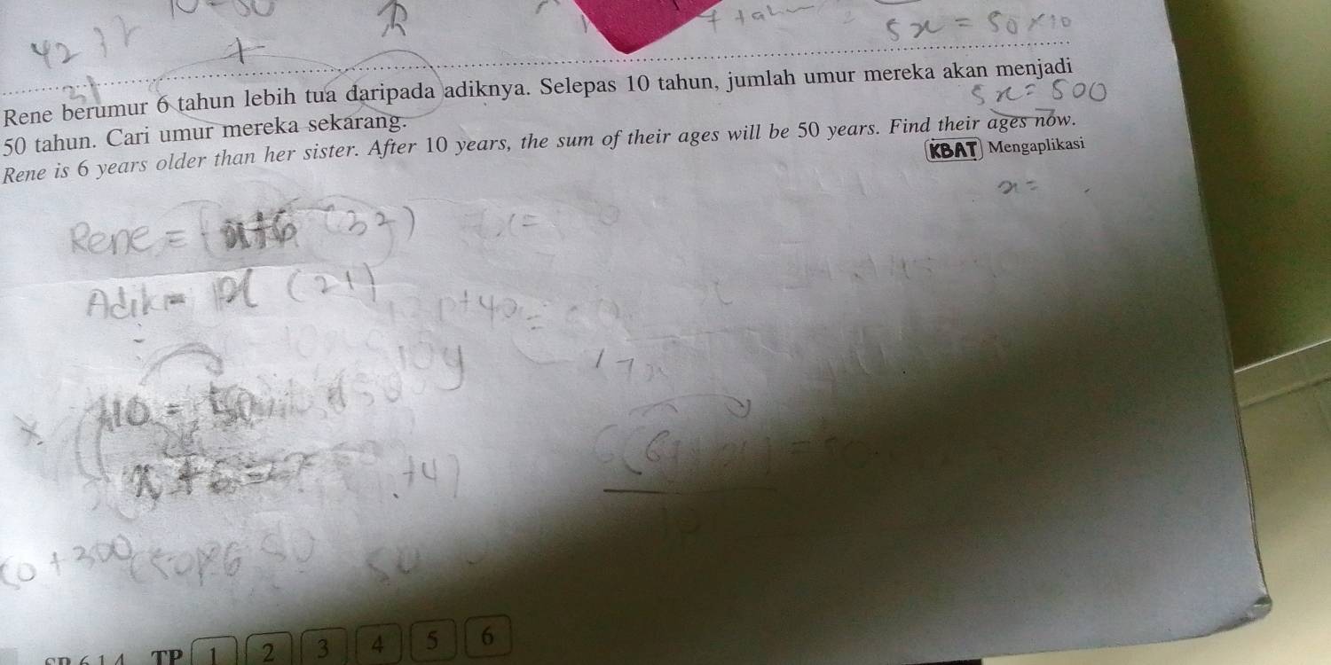 Rene berumur 6 tahun lebih tua daripada adiknya. Selepas 10 tahun, jumlah umur mereka akan menjadi
50 tahun. Cari umur mereka sekarang. 
Rene is 6 years older than her sister. After 10 years, the sum of their ages will be 50 years. Find their ages now. KBAT Mengaplikasi
1 2 3 4 5 6