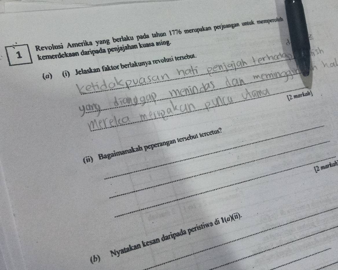Revolusi Amerika yang berlaku pada tahun 1776 merupakan perjuangan untuk memperoleh 
kemerdekaan daripada penjajahan kuasa asing. 
_ 
(α) (i) Jelaskan faktor berlakunya revolusi tersebut. 
_ 
[2 markah] 
_ 
_ 
(ii) Bagaimanakah peperangan tersebut tercetus? 
[2 markah 
_ 
(b) Nyatakan kesan daripada peristiwa d 1(a)(ii). _