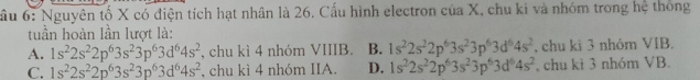 ầu 6: Nguyên tố X có điện tích hạt nhân là 26. Cấu hình electron của X, chu ki và nhóm trong hệ thông
tuần hoàn lần lượt là:
A. 1s^22s^22p^63s^23p^63d^64s^2 , chu kì 4 nhóm VIIIB. B. 1s^22s^22p^63s^23p^63d^64s^2 , chu ki 3 nhóm VIB.
C. 1s^22s^22p^63s^23p^63d^64s^2 , chu kì 4 nhóm IIA. D. 1s^22s^22p^63s^23p^63d^64s^2 , chu kì 3 nhóm VB.