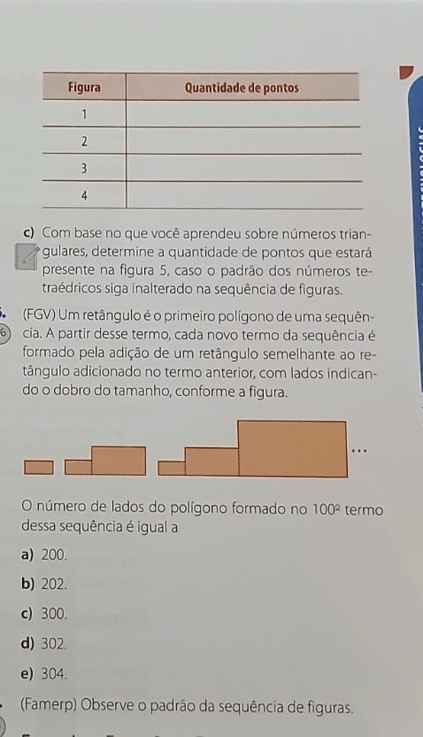 Com base no que você aprendeu sobre números trian-
gulares, determine a quantidade de pontos que estará
presente na figura 5, caso o padrão dos números te-
traédricos siga inalterado na sequência de figuras.
(FGV) Um retângulo é o primeiro polígono de uma sequên-
6) cia. A partir desse termo, cada novo termo da sequência é
formado pela adição de um retângulo semelhante ao re-
tângulo adicionado no termo anterior, com lados indican-
do o dobro do tamanho, conforme a figura.
O número de lados do polígono formado no 100° termo
dessa sequência é igual a
a) 200.
b) 202.
c) 300
d) 302
e) 304.
(Famerp) Observe o padrão da sequência de figuras.