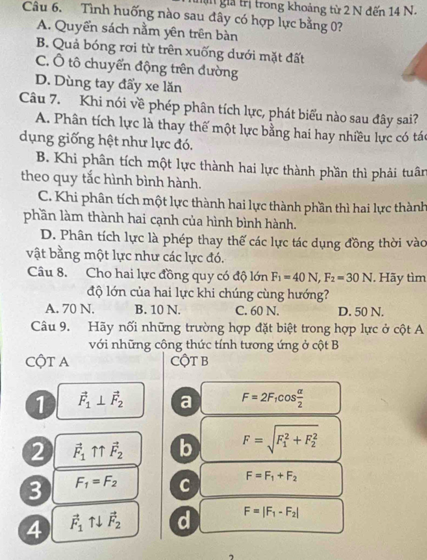 Tn giả trị trong khoảng từ 2 N đến 14 N.
Câu 6. Tình huống nào sau đây có hợp lực bằng 0?
A. Quyển sách nằm yên trên bàn
B. Quả bóng rơi từ trên xuống dưới mặt đất
C. Ô tô chuyển động trên đường
D. Dùng tay đẩy xe lăn
Câu 7. Khi nói về phép phân tích lực, phát biểu nào sau đây sai?
A. Phân tích lực là thay thế một lực bằng hai hay nhiều lực có tác
dụng giống hệt như lực đó.
B. Khi phân tích một lực thành hai lực thành phần thì phải tuân
theo quy tắc hình bình hành.
C. Khi phân tích một lực thành hai lực thành phần thì hai lực thành
phần làm thành hai cạnh của hình bình hành.
D. Phân tích lực là phép thay thế các lực tác dụng đồng thời vào
vật bằng một lực như các lực đó.
Câu 8. Cho hai lực đồng quy có độ lớn F_1=40N,F_2=30N. Hãy tìm
độ lớn của hai lực khi chúng cùng hướng?
A. 70 N. B. 10 N. C. 60 N. D. 50 N.
Câu 9. Hãy nối những trường hợp đặt biệt trong hợp lực ở cột A
với những cộng thức tính tương ứng ở cột B
CộT A CộT B
1 vector F_1⊥ vector F_2
a F=2F_1cos  alpha /2 
2 vector F_1uparrow uparrow vector F_2 b F=sqrt (F_1)^2+F_2^2
3 F_1=F_2
C
F=F_1+F_2
4 vector F_1uparrow downarrow vector F_2 d F=|F_1-F_2|