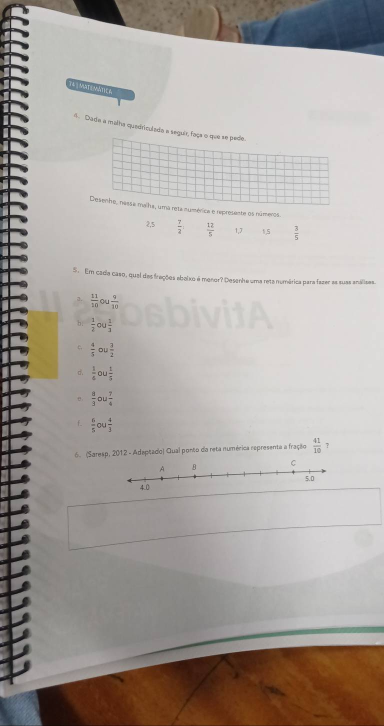 matemática 
4. Dada a malha quadriculada a seguir, faça o que se pede. 
Desenhe, nessa malha, uma reta numérica e represente os números.
2,5  7/2  :  12/5  1, 7 1, 5  3/5 
5. Em cada caso, qual das frações abaixo é menor? Desenhe uma reta numérica para fazer as suas análises. 
a.  11/10  o  9/10 
 1/2 c 1 1/3 
c.  4/5 circ u 3/2 
d.  1/6 ou 1/5 
e,  8/3 ou 7/4 
f.  6/5   4/3 
6. (Saresp, 2012 - Adaptado) Qual ponto da reta numérica representa a fração  41/10  ? 
4.0