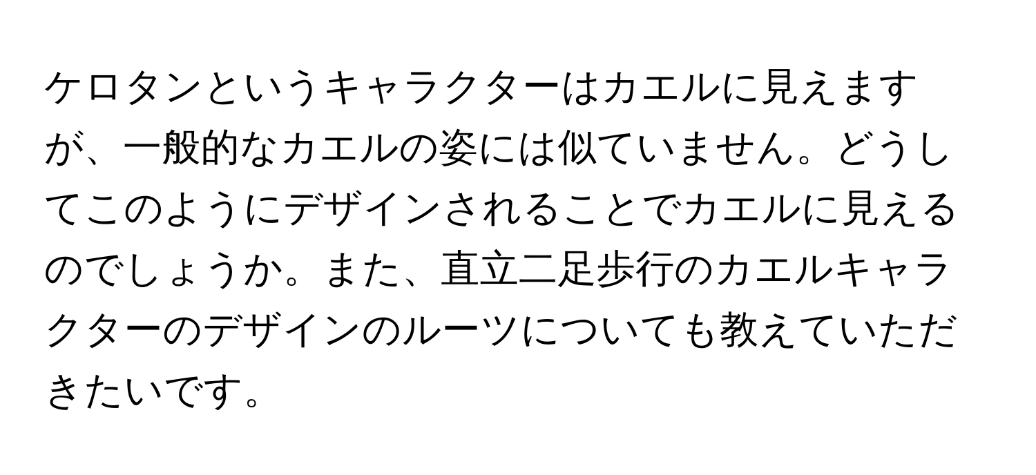 ケロタンというキャラクターはカエルに見えますが、一般的なカエルの姿には似ていません。どうしてこのようにデザインされることでカエルに見えるのでしょうか。また、直立二足歩行のカエルキャラクターのデザインのルーツについても教えていただきたいです。