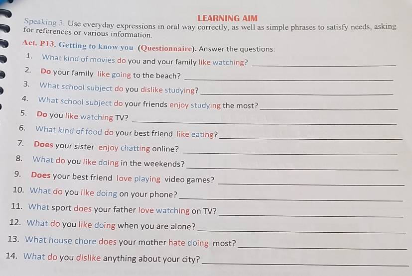 LEARNING AIM 
Speaking 3. Use everyday expressions in oral way correctly, as well as simple phrases to satisfy needs, asking 
for references or various information. 
Act. P13. Getting to know you (Questionnaire). Answer the questions. 
1. What kind of movies do you and your family like watching?_ 
2. Do your family like going to the beach? 
_ 
3. What school subject do you dislike studying?_ 
4. What school subject do your friends enjoy studying the most?_ 
_ 
5. Do you like watching TV? 
6. What kind of food do your best friend like eating? 
_ 
7. Does your sister enjoy chatting online? 
_ 
8. What do you like doing in the weekends? 
_ 
9. Does your best friend love playing video games? 
_ 
_ 
10. What do you like doing on your phone? 
_ 
11. What sport does your father love watching on TV? 
_ 
12. What do you like doing when you are alone? 
_ 
13. What house chore does your mother hate doing most? 
14. What do you dislike anything about your city? 
_