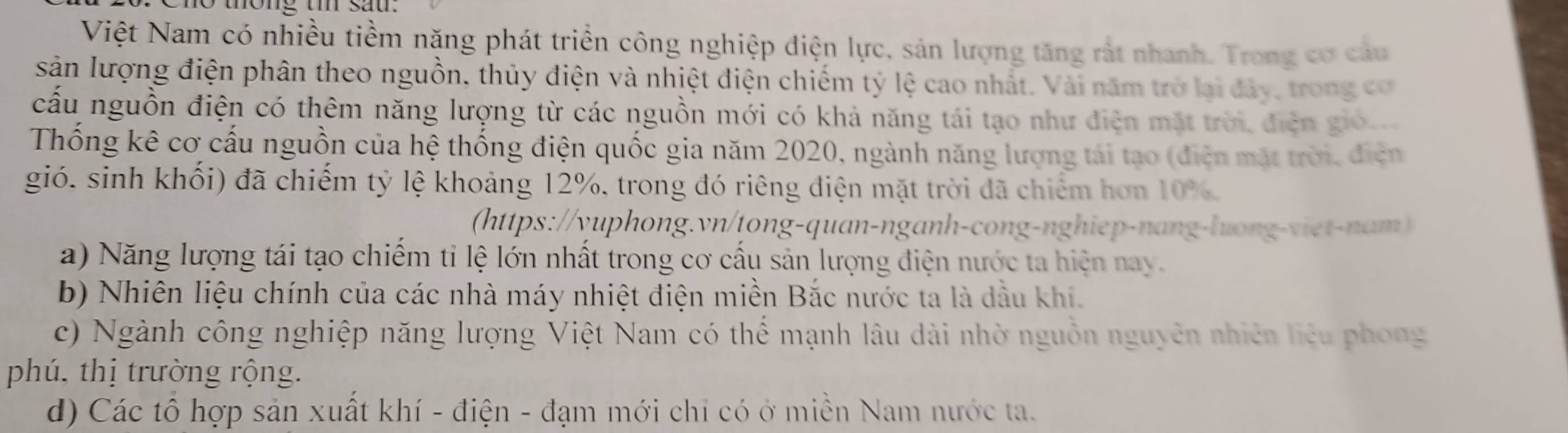 tong t sau.
Việt Nam có nhiều tiềm nặng phát triển công nghiệp điện lực, sản lượng tăng rất nhanh. Trong cơ câu
sản lượng điện phân theo nguồn, thủy điện và nhiệt điện chiếm tỷ lệ cao nhất. Vài năm trở lai đây, trong cơ
cấu nguồn điện có thêm năng lượng từ các nguồn mới có khả năng tái tạo như điện mặt trời điện gió
Thống kê cơ cấu nguồn của hệ thống điện quốc gia năm 2020, ngành năng lượng tái tạo (điện mặt trời, điện
gió. sinh khối) đã chiếm tỷ lệ khoảng 12%, trong đó riêng điện mặt trời đã chiếm hơn 10%.
(https://yuphong.vn/tong-quan-nganh-cong-nghiep-nang-luong-viet-nam)
a) Năng lượng tái tạo chiếm tỉ lệ lớn nhất trong cơ cấu sản lượng điện nước ta hiện nay.
b) Nhiên liệu chính của các nhà máy nhiệt điện miền Bắc nước ta là dầu khi.
c) Ngành công nghiệp năng lượng Việt Nam có thể mạnh lâu dài nhờ nguồn nguyên nhiên liêu phong
phú, thị trường rộng.
d) Các tổ hợp sản xuất khí - điện - đạm mới chỉ có ở miền Nam nước ta.