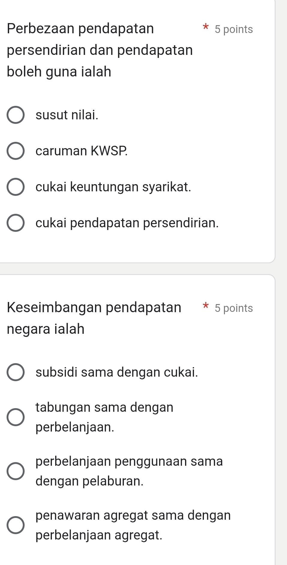 Perbezaan pendapatan 5 points
persendirian dan pendapatan
boleh guna ialah
susut nilai.
caruman KWSP.
cukai keuntungan syarikat.
cukai pendapatan persendirian.
Keseimbangan pendapatan * 5 points
negara ialah
subsidi sama dengan cukai.
tabungan sama dengan
perbelanjaan.
perbelanjaan penggunaan sama
dengan pelaburan.
penawaran agregat sama dengan
perbelanjaan agregat.