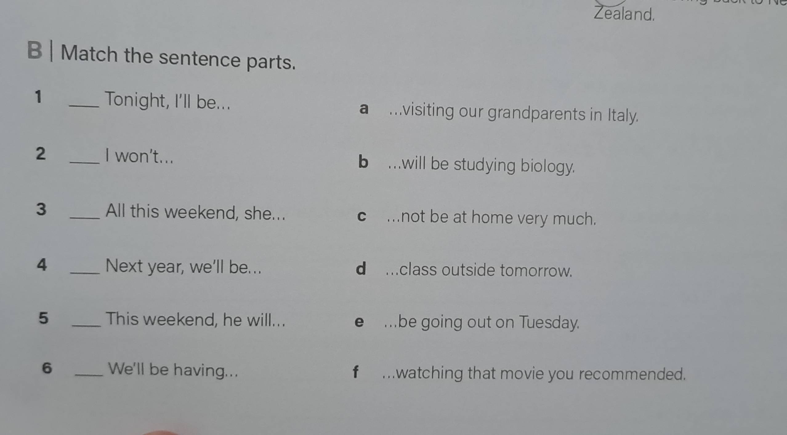 Zealand.
B | Match the sentence parts.
1 _Tonight, I'll be... a mvisiting our grandparents in Italy.
2 _I won't... b .will be studying biology.
3 _All this weekend, she... c mnot be at home very much.
4 _Next year, we'll be... d mclass outside tomorrow.
5 _This weekend, he will... e mbe going out on Tuesday.
6 _We'll be having... f mwatching that movie you recommended.