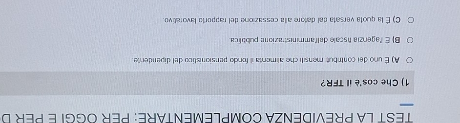 TEST LA PREVIDENZA COMPLEMENTARE: PER OGGI E PER D
1) Che cos'è il TFR?
A) É uno dei contributi mensili che alimenta il fondo pensionistico del dipendente.
B) È l'agenzia fiscale dell'amministrazione pubblica.
C) É la quota versata dal datore alla cessazione del rapporto lavorativo.