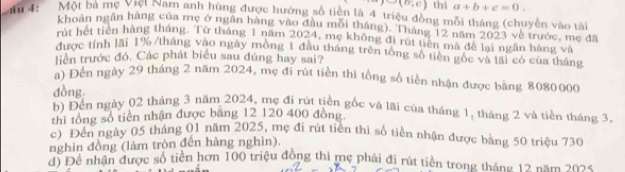 ∪ (b;c) thì a+b+c=0. 
4: Một bà mẹ Vtẹt Nam anh hùng được hưởng số tiền là 4 triệu đồng mỗi tháng (chuyển vào tài 
khoản ngân hàng của mẹ ở ngân hàng vào đầu mối tháng). Tháng 12 năm 2023 về trước, mẹ đã 
m hết tiên hàng tháng. Từ tháng 1 năm 2024, mẹ không đi rút tiên mã đề lại ngân hàng và 
được tính lãi 1% /tháng vào ngày mông 1 đầu tháng trên tổng số tiên gốc và lãi có của tháng 
liên trước đó, Các phát biểu sau đúng hay sai? 
a) Đến ngày 29 tháng 2 năm 2024, mẹ đi rút tiền thì tổng số tiền nhận được bằng 8080000
đồng b) Đến ngày 02 tháng 3 năm 2024, mẹ đi rút tiền gốc và lãi của tháng 1, tháng 2 và tiên tháng 3, 
thì tổng số tiền nhận được băng 12 120 400 đồng. 
c) Đến ngày 05 tháng 01 năm 2025, mẹ đi rút tiên thì số tiền nhận được bằng 50 triệu 730
nghin đồng (làm tròn đến hàng nghìn). 
đi Để nhân được số tiền hơn 100 triệu đồng thì mẹ phải đi rút tiền trong tháng 12 năm 2025