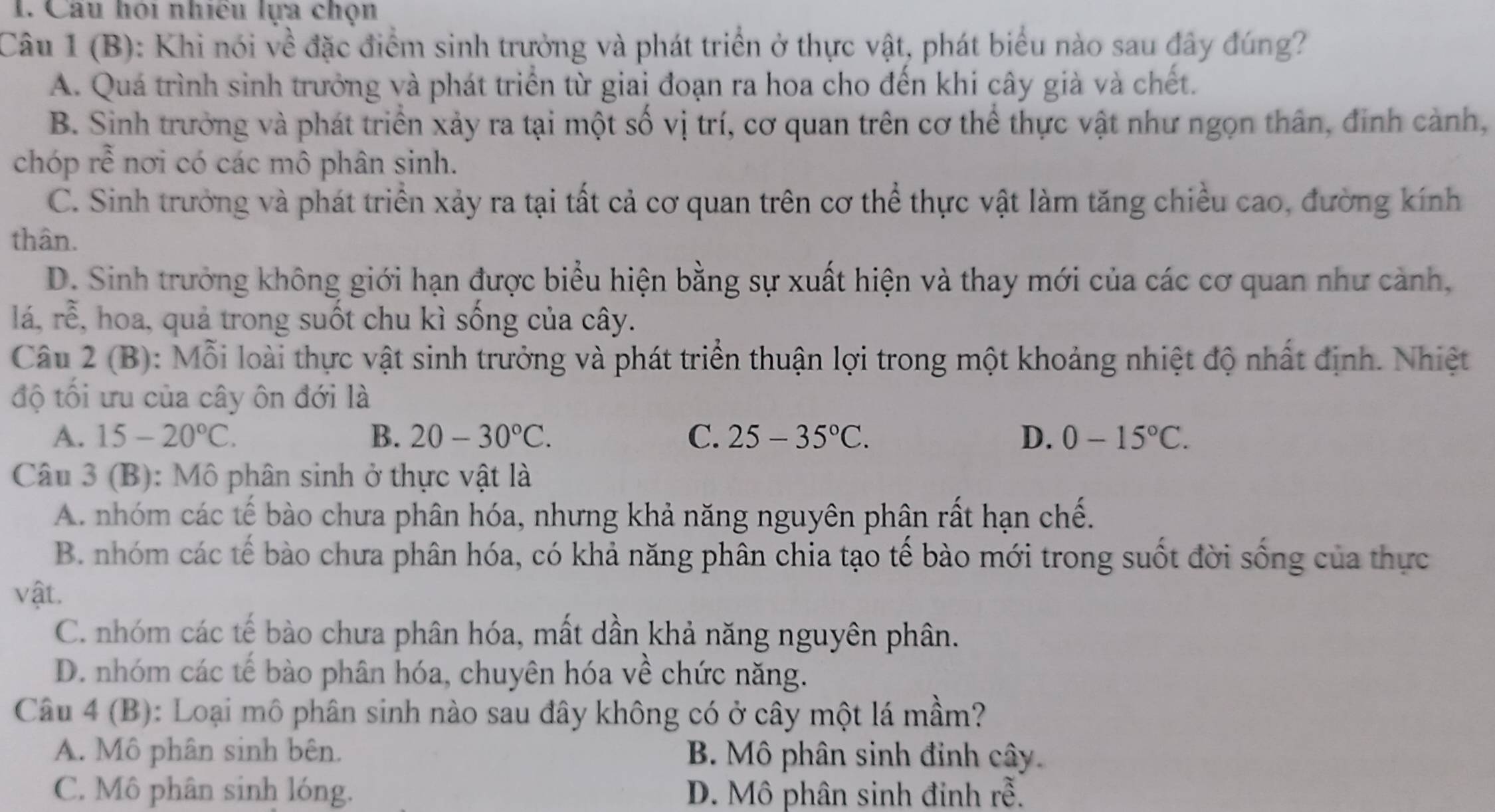 Câu hỏi nhiều lựa chọn
Câu 1 (B): Khi nói về đặc điểm sinh trưởng và phát triển ở thực vật, phát biểu nào sau đây đúng?
A. Quá trình sinh trưởng và phát triển từ giai đoạn ra hoa cho đến khi cây giả và chết.
B. Sinh trưởng và phát triển xảy ra tại một số vị trí, cơ quan trên cơ thể thực vật như ngọn thân, đinh cành,
chóp rễ nơi có các mô phân sinh.
C. Sinh trưởng và phát triển xảy ra tại tất cả cơ quan trên cơ thể thực vật làm tăng chiều cao, đường kính
thân.
D. Sinh trưởng không giới hạn được biểu hiện bằng sự xuất hiện và thay mới của các cơ quan như cảnh,
lá, rễ, hoa, quả trong suốt chu kì sống của cây.
Câu 2 (B): Mỗi loài thực vật sinh trưởng và phát triển thuận lợi trong một khoảng nhiệt độ nhất định. Nhiệt
độ tối ưu của cây ôn đới là
A. 15-20°C. B. 20-30°C. C. 25-35°C. D. 0-15°C.
Câu 3 (B): Mô phân sinh ở thực vật là
A. nhóm các tế bào chưa phân hóa, nhưng khả năng nguyên phân rất hạn chế.
B. nhóm các tế bào chưa phân hóa, có khả năng phân chia tạo tế bào mới trong suốt đời sống của thực
vật.
C. nhóm các tế bào chưa phân hóa, mất dần khả năng nguyên phân.
D. nhóm các tế bào phân hóa, chuyên hóa về chức năng.
Câu 4 (B): Loại mô phân sinh nào sau đây không có ở cây một lá mầm?
A. Mô phân sinh bên. B. Mô phân sinh đinh cây.
C. Mô phân sinh lóng. D. Mô phân sinh đinh rễ.