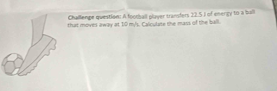 Challenge question: A football player transfers 22.5 J of energy to a ball 
that moves away at 10 m/s. Calculate the mass of the ball.