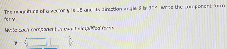 The magnitude of a vector y is 18 and its direction angle θ is 30°. Write the component form 
for y. 
Write each component in exact simplified form.
y=langle □ ,□ rangle