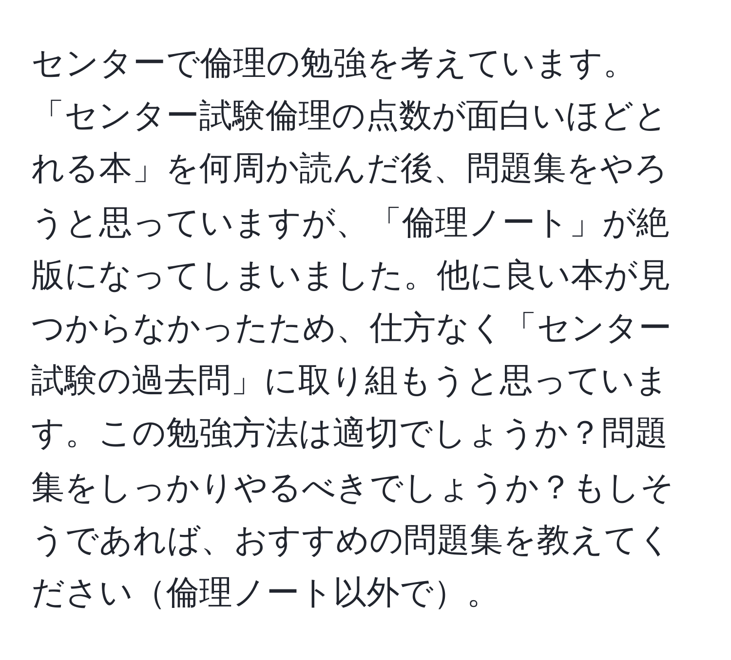 センターで倫理の勉強を考えています。「センター試験倫理の点数が面白いほどとれる本」を何周か読んだ後、問題集をやろうと思っていますが、「倫理ノート」が絶版になってしまいました。他に良い本が見つからなかったため、仕方なく「センター試験の過去問」に取り組もうと思っています。この勉強方法は適切でしょうか？問題集をしっかりやるべきでしょうか？もしそうであれば、おすすめの問題集を教えてください倫理ノート以外で。