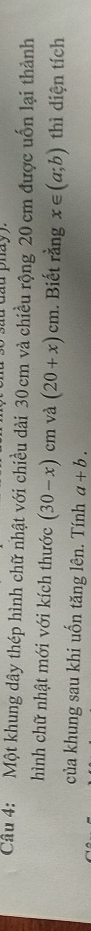 phay . 
Câu 4: Một khung dây thép hình chữ nhật với chiều dài 30 cm và chiều rộng 20 cm được uốn lại thành 
hình chữ nhật mới với kích thước (30-x) cm và (20+x)cm. Biết rằng x∈ (a;b) thì diện tích 
của khung sau khi uốn tăng lên. Tính a+b.