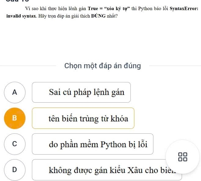 Vi sao khi thực hiện lệnh gán True = “xóa ký tự” thì Python báo lỗi SyntaxError:
invalid syntax. Hãy trọn đáp án giải thích ĐÚNG nhất?
Chọn một đáp án đúng
A Sai cú pháp lệnh gán
B tên biển trùng từ khóa
C do phần mềm Python bị lỗi
D không được gán kiểu Xâu cho biên.