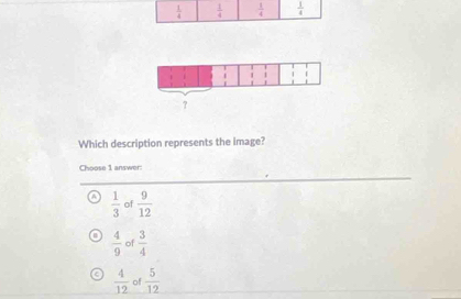  1/4   1/4   1/4   1/4 
Which description represents the image?
Choose 1 answer:
A  1/3  of  9/12 
 4/9  of  3/4 
 4/12  of  5/12 