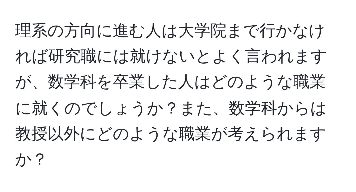 理系の方向に進む人は大学院まで行かなければ研究職には就けないとよく言われますが、数学科を卒業した人はどのような職業に就くのでしょうか？また、数学科からは教授以外にどのような職業が考えられますか？