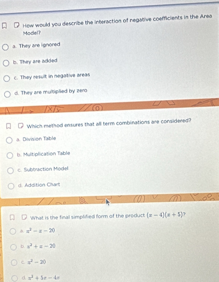 How would you describe the interaction of negative coefficients in the Area
Model?
a. They are ignored
b. They are added
c. They result in negative areas
d. They are multiplied by zero
Which method ensures that all term combinations are considered?
a. Division Table
b. Multiplication Table
c. Subtraction Model
d. Addition Chart
What is the final simplified form of the product (x-4)(x+5) ?
a x^2-x-20
b. x^2+x-20
C. x^2-20
d. x^2+5x-4x