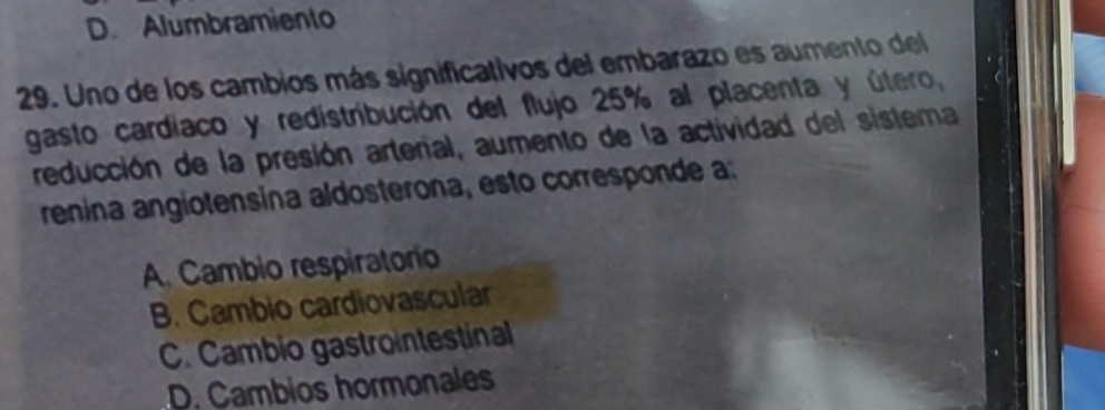 D. Alumbramiento
29. Uno de los cambios más significativos del embarazo es aumento del
gasto cardiaco y redistribución del flujo 25% al placenta y útero,
reducción de la presión arterial, aumento de la actividad del sistema
renina angiotensina aldosterona, esto corresponde a:
A Cambio respiratorio
B. Cambio cardiovascular
C. Cambio gastrointestinal
D. Cambios hormonales