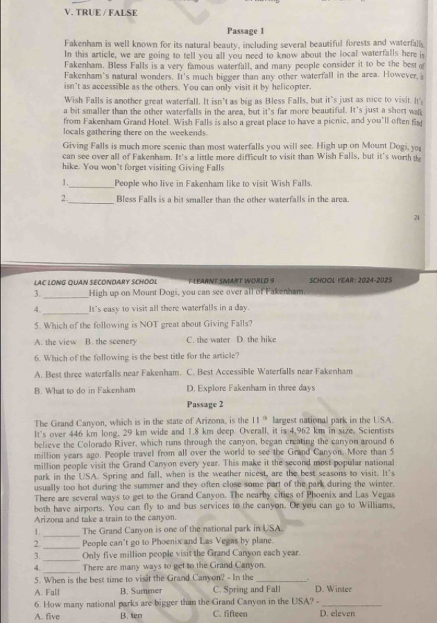 TRUE / FALSE
Passage I
Fakenham is well known for its natural beauty, including several beautiful forests and waterfall
In this article, we are going to tell you all you need to know about the local waterfalls here in
Fakenham. Bless Falls is a very famous waterfall, and many people consider it to be the best 
Fakenham's natural wonders. It's much bigger than any other waterfall in the area. However, i
isn’t as accessible as the others. You can only visit it by helicopter.
Wish Falls is another great waterfall. It isn't as big as Bless Falls, but it`s just as nice to visit. It's
a bit smaller than the other waterfalls in the area, but it’s far more beautiful. It's just a short wal
from Fakenham Grand Hotel. Wish Falls is also a great place to have a picnic, and you’ll often fin
locals gathering there on the weekends.
Giving Falls is much more scenic than most waterfalls you will see. High up on Mount Dogi, you
can see over all of Fakenham. It's a little more difficult to visit than Wish Falls, but it's worth th
hike. You won’t forget visiting Giving Falls
1._ People who live in Fakenham like to visit Wish Falls.
_
2. Bless Falls is a bit smaller than the other waterfalls in the area
24
LAC LONG QUAN SECONDARY SCHOOL    EARN T SMART WOR  L D 9 SCHOOL YEAR: 2024-2025
3._ High up on Mount Dogi, you can see over all of Fakenham.
_
4. It`s easy to visit all there waterfalls in a day.
5. Which of the following is NOT great about Giving Falls?
A. the view B. the scenery C. the water D. the hike
6. Which of the following is the best title for the article?
A. Best three waterfalls near Fakenham. C. Best Accessible Waterfalls near Fakenham
B. What to do in Fakenham D. Explore Fakenham in three days
Passage 2
The Grand Canyon, which is in the state of Arizona, is the 11^(th) largest national park in the USA.
It's over 446 km long. 29 km wide and 1.8 km deep. Overall, it is 4,962 km in size. Scientists
believe the Colorado River, which runs through the canyon, began creating the canyon around 6
million years ago. People travel from all over the world to see the Grand Canyon. More than 5
million people visit the Grand Canyon every year. This make it the second most popular national
park in the USA. Spring and fall, when is the weather nicest, are the best seasons to visit. It's
usually too hot during the summer and they often close some part of the park during the winter.
There are several ways to get to the Grand Canyon. The nearby cities of Phoenix and Las Vegas
both have airports. You can fly to and bus services to the canyon. Or you can go to Williams,
Arizona and take a train to the canyon.
1._ The Grand Canyon is one of the national park in USA.
2._ People can't go to Phoenix and Las Vegas by plane.
_
3. Only five million people visit the Grand Canyon each year.
4._ There are many ways to get to the Grand Canyon.
5. When is the best time to visit the Grand Canyon? - In the_ .
A. Fall B. Summer C. Spring and Fall D. Winter
6. How many national parks are bigger than the Grand Canyon in the USA? -_
A. five B. ten C. fifteen D. eleven