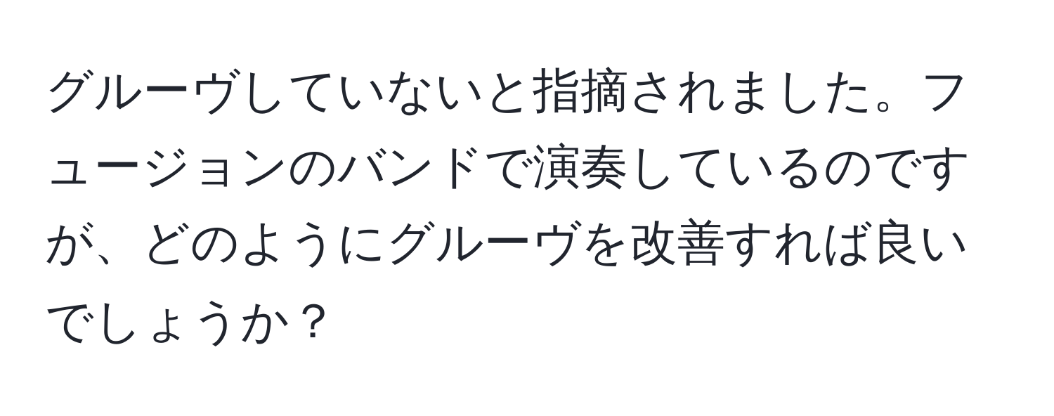 グルーヴしていないと指摘されました。フュージョンのバンドで演奏しているのですが、どのようにグルーヴを改善すれば良いでしょうか？