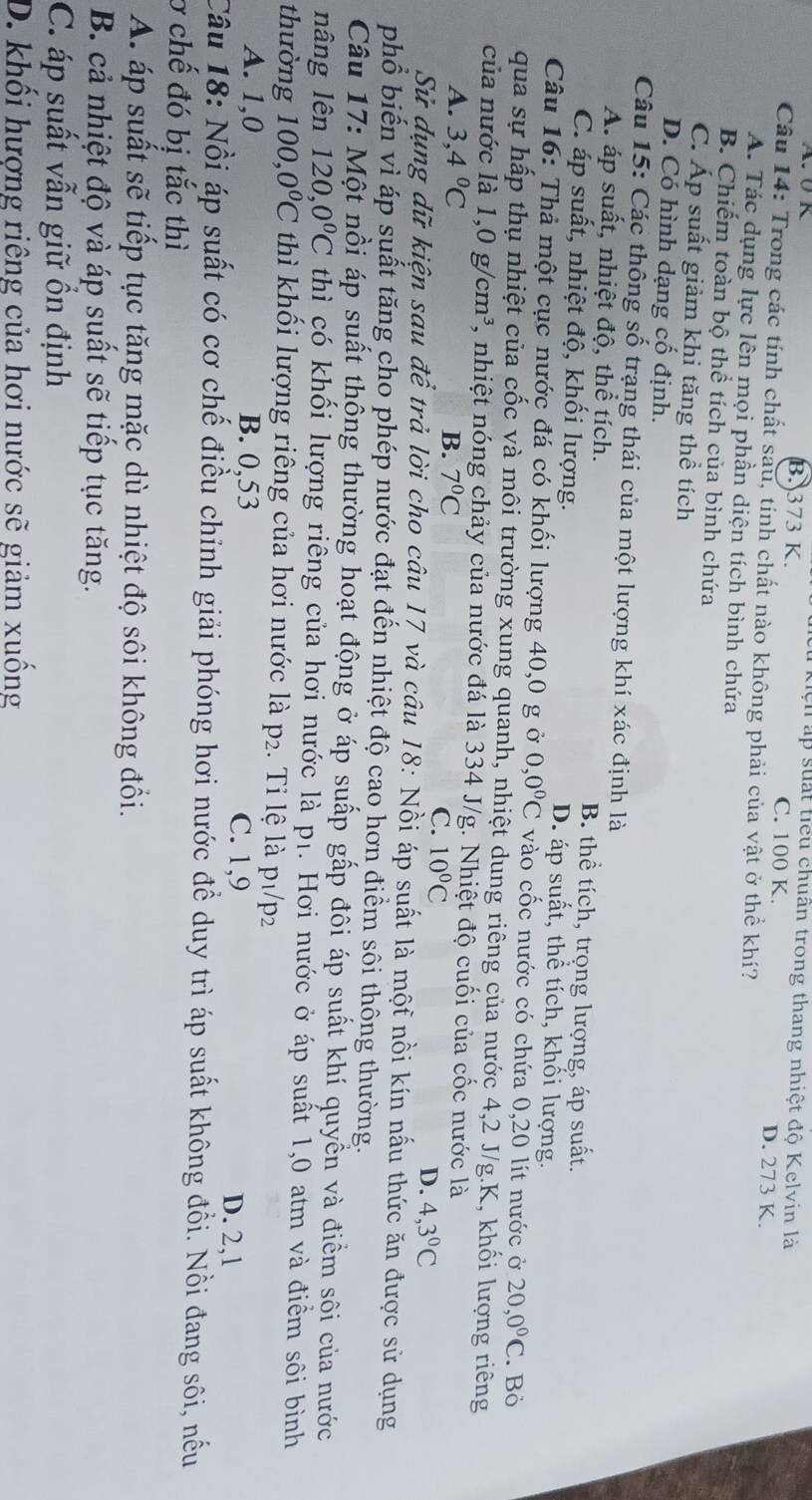 lện ấp suất tiểu chuẩn trong thang nhiệt độ Kelvin là
B. 373 K. C. 100 K. D. 273 K.
Câu 14: Trong các tính chất sau, tính chất nào không phải của vật ở thể khí?
A. Tác dụng lực lên mọi phần diện tích bình chứa
B. Chiếm toàn bộ thể tích của bình chứa
C. Áp suất giảm khi tăng thể tích
D. Có hình dạng cố định.
Câu 15: Các thông số trạng thái của một lượng khí xác định là
A. áp suất, nhiệt độ, thể tích. B. thể tích, trọng lượng, áp suất.
C. áp suất, nhiệt độ, khối lượng. D. áp suất, thể tích, khối lượng.
Câu 16: Thả một cục nước đá có khối lượng 40,0 g ở 0,0°C vào cốc nước có chứa 0,20 lít nước ở 20,0°C. Bỏ
qua sự hấp thụ nhiệt của cốc và môi trường xung quanh, nhiệt dung riêng của nước 4,2 J/g.K, khối lượng riêng
của nước là 1,0g/cm^3 , nhiệt nóng chảy của nước đá là 334 J/g. Nhiệt độ cuối của cốc nước là
A. 3,4°C B. 7°C
C. 10°C D. 4,3°C
Sử dụng dữ kiện sau để trả lời cho câu 17 và câu 18: Nồi áp suất là một nồi kín nấu thức ăn được sử dụng
phổ biến vì áp suất tăng cho phép nước đạt đến nhiệt độ cao hơn điểm sôi thông thường.
Câu 17: Một nồi áp suất thộng thường hoạt động ở áp suấp gấp đôi áp suất khí quyền và điểm sôi của nước
nâng lên 120,0°C thì có khối lượng riêng của hơi nước là pị. Hơi nước ở áp suất 1,0 atm và điểm sôi bình
thường 100 0°C thì khối lượng riêng của hơi nước là p_2. Tỉ lệ là p1/p2
A. 1,0 B. 0,53 C. 1,9
D. 2,1
Câu 18: Nổi áp suất có cơ chế điều chỉnh giải phóng hơi nước đề duy trì áp suất không đồi. Nồi đang sôi, nều
0 chế đó bị tắc thì
A. áp suất sẽ tiếp tục tăng mặc dù nhiệt độ sôi không đổi.
B. cả nhiệt độ và áp suất sẽ tiếp tục tăng.
C. áp suất vẫn giữ ổn định
D. khối hượng riêng của hơi nước sẽ giảm xuống