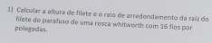 Calcular a altura de filete e o raio de arredondamento da raíz do 
filete do parafuso de uma rosca whitworth com 16 fies por 
polegadas.