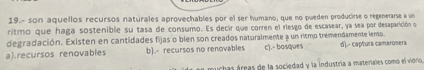 19.- son aquellos recursos naturales aprovechables por el ser humano, que no pueden producirse o regenerarse a un
ritmo que haga sostenible su tasa de consumo. Es decir que corren el riesgo de escasear, ya sea por desaparición o
degradación. Existen en cantidades fijas o bien son creados naturalmente a un ritmo tremendamente lento.
a).recursos renovables b).- recursos no renovables c).- bosques d).- captura camaronera
muchas áreas de la sociedad y la industria a materiales como el vidrio