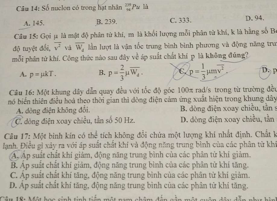 Số nuclon có trong hạt nhân _(94)^(239)Pu là
A. 145. B. 239. C. 333. D. 94.
Câu 15: Gọi μ là mật độ phân tử khí, m là khối lượng mỗi phân tử khí, k là hằng số Bộ
độ tuyệt đối, overline v^2 và overline W_d lần lượt là vận tốc trung bình bình phương và động năng trui
mỗi phân tử khí. Công thức nào sau đây về áp suất chất khí p là không đúng?
A. p=mu kT. B. p= 2/3 mu overline W_d. C p= 1/3 mu moverline v^2.
D. p
Câu 16: Một khung dây dẫn quay đều với tốc độ góc 100π rad/s trong từ trường đều
nó biến thiên điều hoà theo thời gian thì dòng điện cảm ứng xuất hiện trong khung dây
A. dòng điện không đổi. B. dòng điện xoay chiều, tần s
C. dòng điện xoay chiều, tần số 50 Hz. D. dòng điện xoay chiều, tần
Câu 17: Một bình kín có thể tích không đổi chứa một lượng khí nhất định. Chất k
lạnh. Điều gì xảy ra với áp suất chất khí và động năng trung bình của các phân tử khí
Á Áp suất chất khí giảm, động năng trung bình của các phân tử khí giảm.
B. Áp suất chất khí giảm, động năng trung bình của các phân tử khí tăng.
C. Áp suất chất khí tăng, động năng trung bình của các phân tử khí giảm.
D. Áp suất chất khí tăng, động năng trung bình của các phân tử khí tăng.
Câu 18: Một học sinh tinh tiến một nam châm đến gần