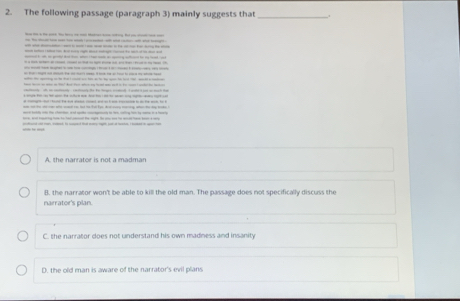 The following passage (paragraph 3) mainly suggests that _.
H - - iy. Bo - - -
_ 
--

te s oe i t7 dadFor wh a td w stl io to I cd e t

A. the narrator is not a madman
B. the narrator won't be able to kill the old man. The passage does not specifically discuss the
narrator's plan.
C. the narrator does not understand his own madness and insanity
D. the old man is aware of the narrator's evil plans