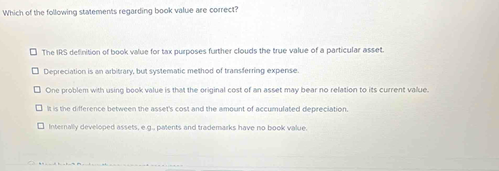 Which of the following statements regarding book value are correct?
The IRS definition of book value for tax purposes further clouds the true value of a particular asset.
Depreciation is an arbitrary, but systematic method of transferring expense.
One problem with using book value is that the original cost of an asset may bear no relation to its current value.
It is the difference between the asset's cost and the amount of accumulated depreciation.
Internally developed assets, e.g., patents and trademarks have no book value.